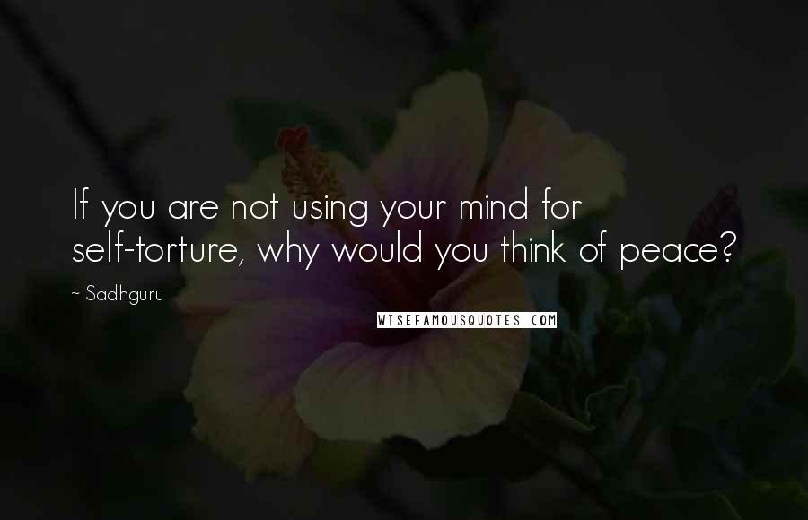 Sadhguru Quotes: If you are not using your mind for self-torture, why would you think of peace?