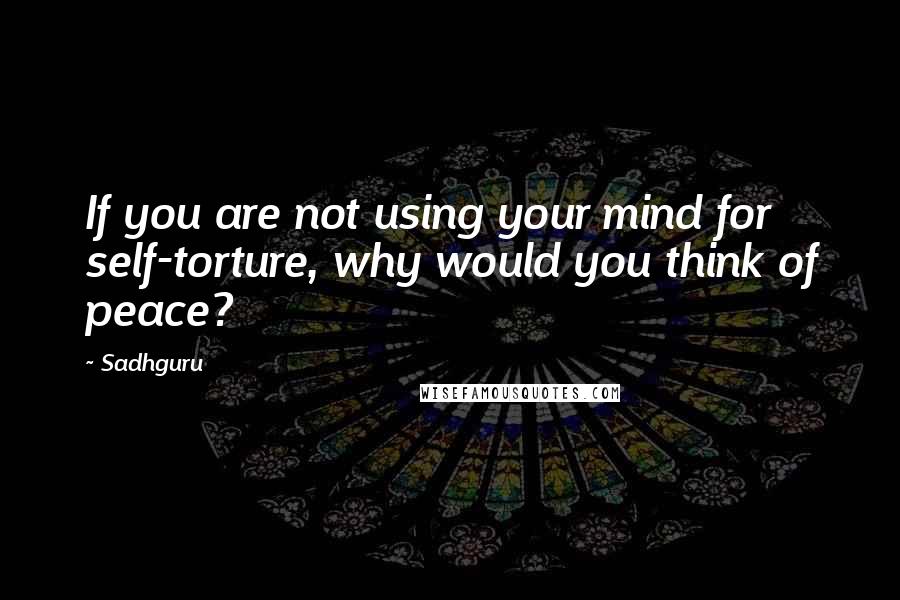 Sadhguru Quotes: If you are not using your mind for self-torture, why would you think of peace?