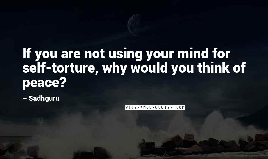 Sadhguru Quotes: If you are not using your mind for self-torture, why would you think of peace?