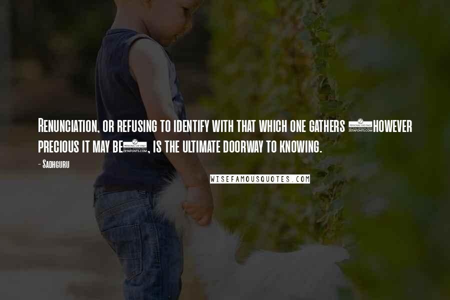Sadhguru Quotes: Renunciation, or refusing to identify with that which one gathers (however precious it may be), is the ultimate doorway to knowing.