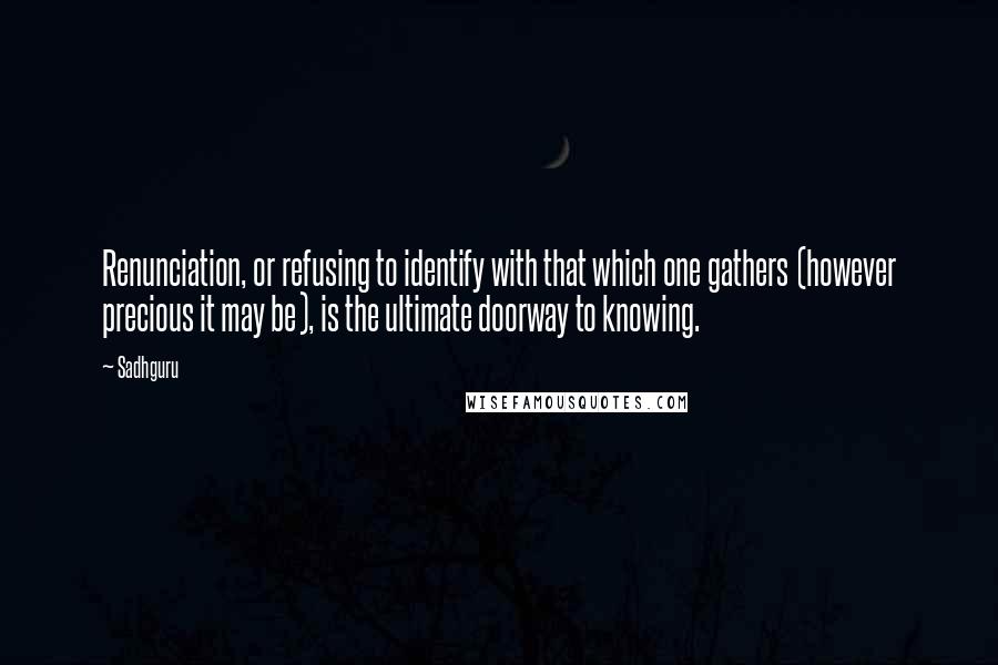 Sadhguru Quotes: Renunciation, or refusing to identify with that which one gathers (however precious it may be), is the ultimate doorway to knowing.