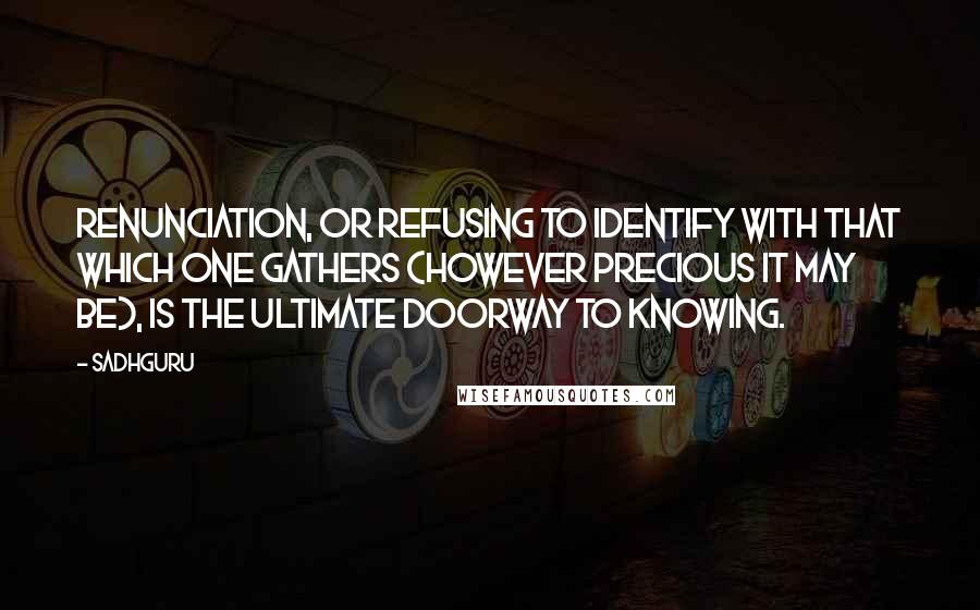 Sadhguru Quotes: Renunciation, or refusing to identify with that which one gathers (however precious it may be), is the ultimate doorway to knowing.