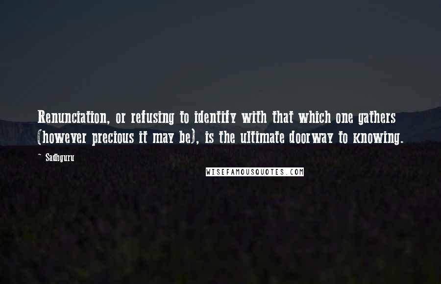 Sadhguru Quotes: Renunciation, or refusing to identify with that which one gathers (however precious it may be), is the ultimate doorway to knowing.