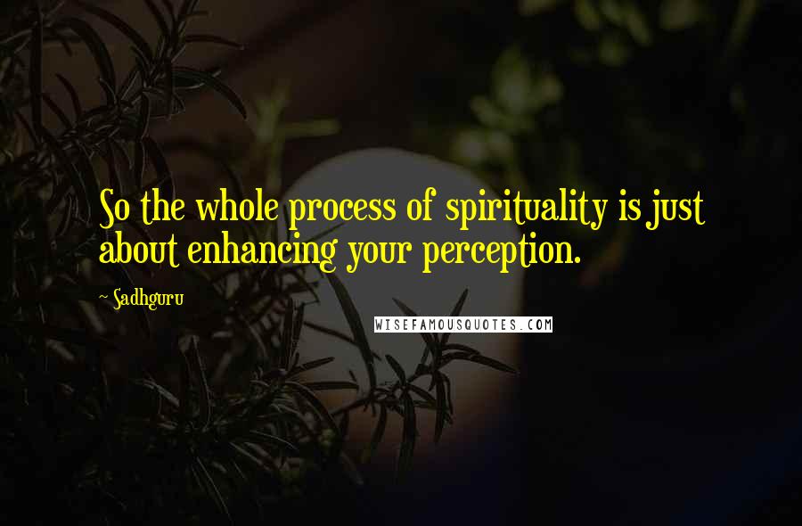 Sadhguru Quotes: So the whole process of spirituality is just about enhancing your perception.