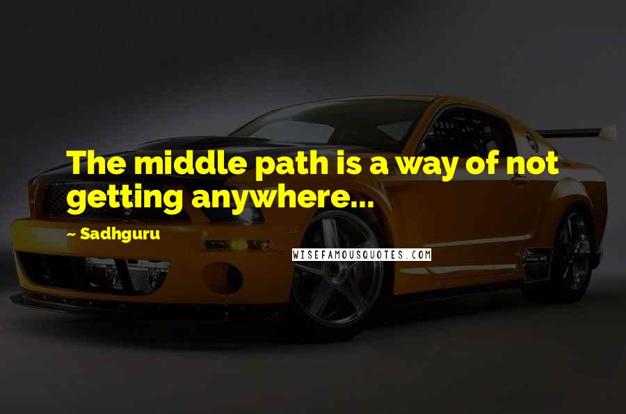 Sadhguru Quotes: The middle path is a way of not getting anywhere...