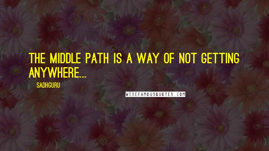 Sadhguru Quotes: The middle path is a way of not getting anywhere...