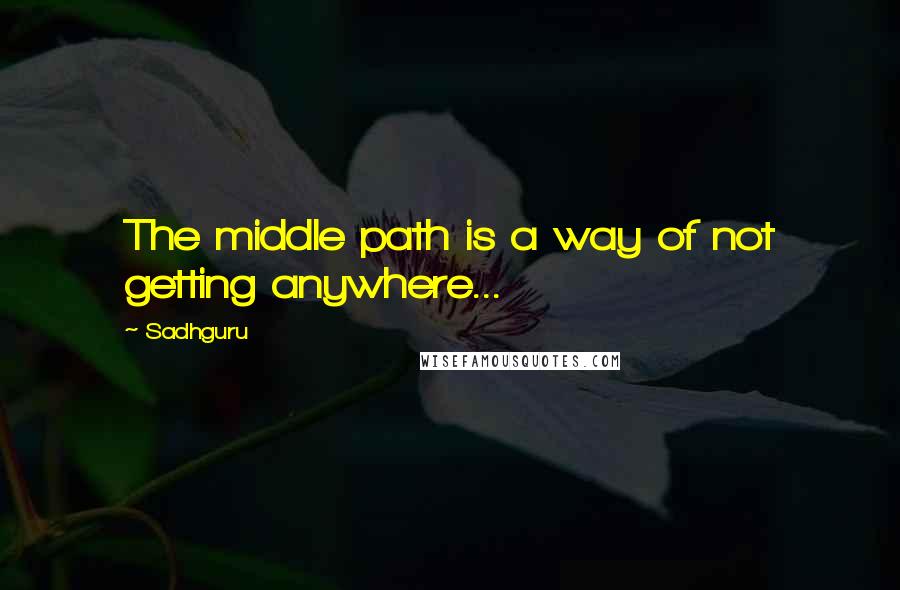 Sadhguru Quotes: The middle path is a way of not getting anywhere...