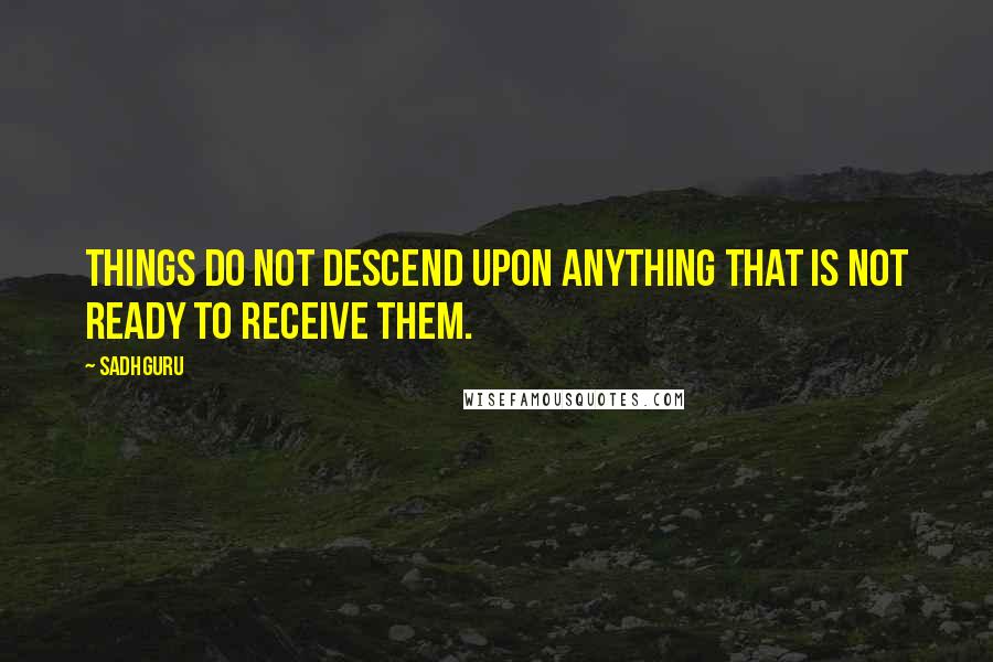 Sadhguru Quotes: Things do not descend upon anything that is not ready to receive them.