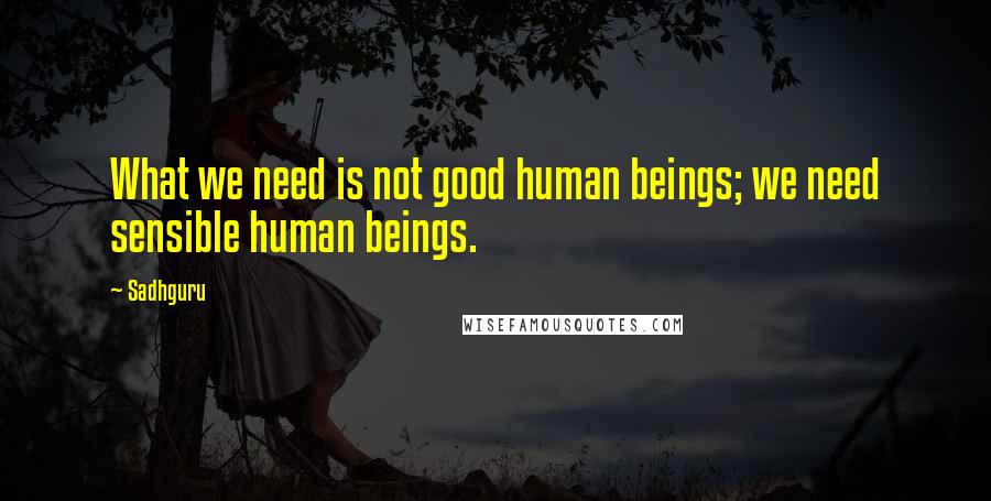 Sadhguru Quotes: What we need is not good human beings; we need sensible human beings.