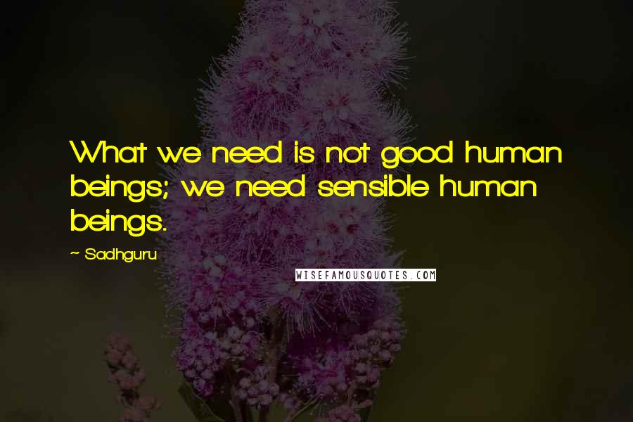 Sadhguru Quotes: What we need is not good human beings; we need sensible human beings.