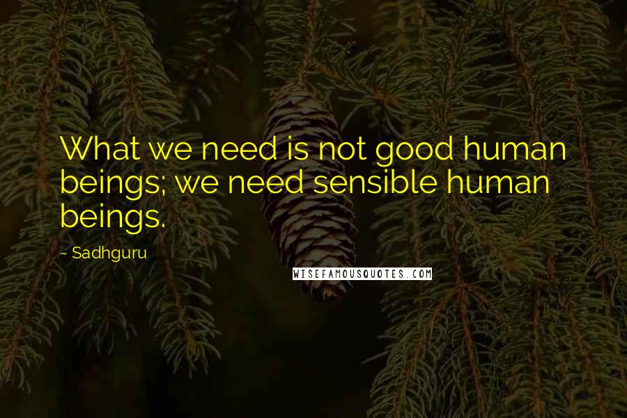 Sadhguru Quotes: What we need is not good human beings; we need sensible human beings.