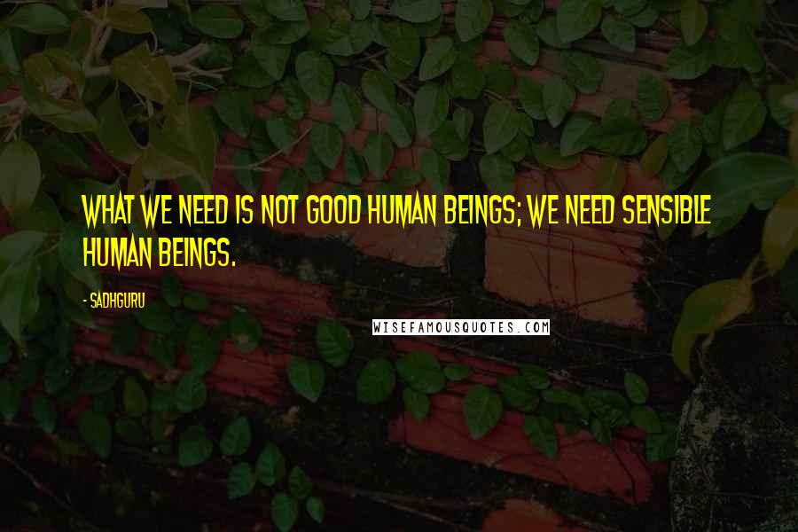 Sadhguru Quotes: What we need is not good human beings; we need sensible human beings.