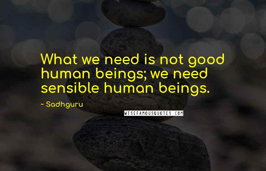 Sadhguru Quotes: What we need is not good human beings; we need sensible human beings.