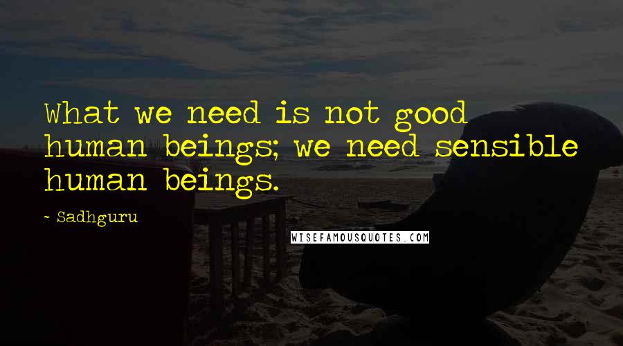 Sadhguru Quotes: What we need is not good human beings; we need sensible human beings.