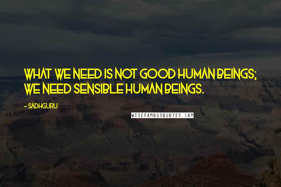 Sadhguru Quotes: What we need is not good human beings; we need sensible human beings.