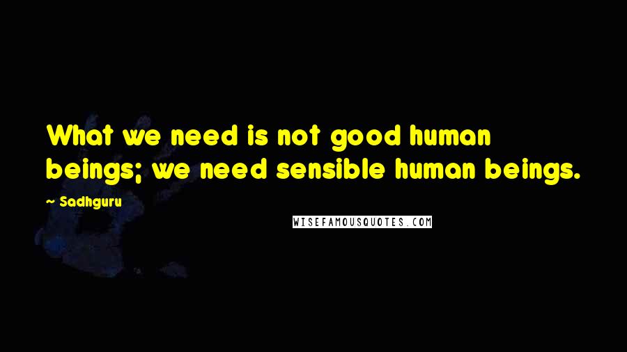 Sadhguru Quotes: What we need is not good human beings; we need sensible human beings.