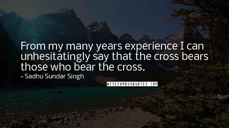 Sadhu Sundar Singh Quotes: From my many years experience I can unhesitatingly say that the cross bears those who bear the cross.
