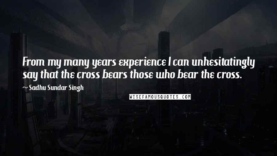 Sadhu Sundar Singh Quotes: From my many years experience I can unhesitatingly say that the cross bears those who bear the cross.