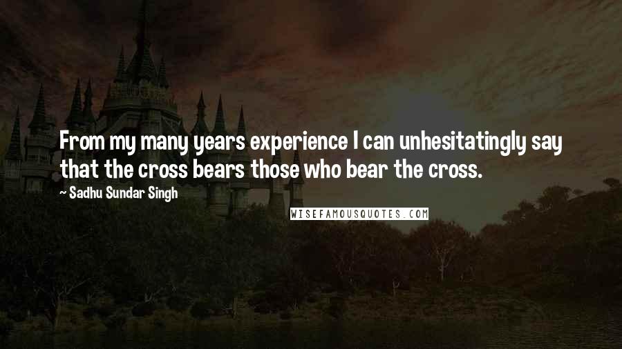 Sadhu Sundar Singh Quotes: From my many years experience I can unhesitatingly say that the cross bears those who bear the cross.