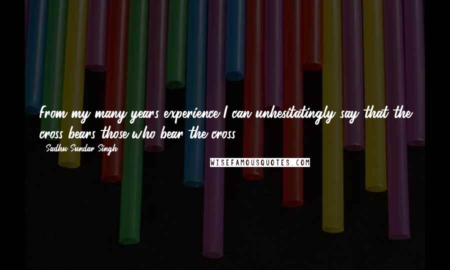 Sadhu Sundar Singh Quotes: From my many years experience I can unhesitatingly say that the cross bears those who bear the cross.