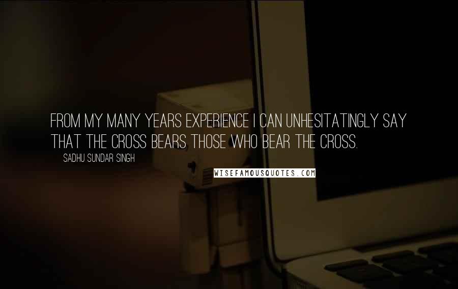 Sadhu Sundar Singh Quotes: From my many years experience I can unhesitatingly say that the cross bears those who bear the cross.