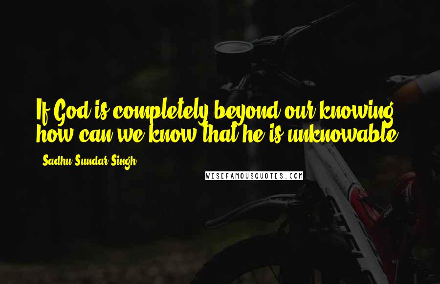Sadhu Sundar Singh Quotes: If God is completely beyond our knowing, how can we know that he is unknowable?