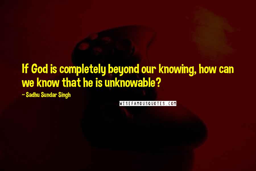 Sadhu Sundar Singh Quotes: If God is completely beyond our knowing, how can we know that he is unknowable?