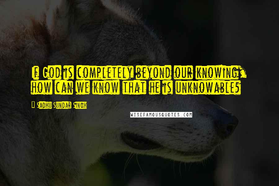 Sadhu Sundar Singh Quotes: If God is completely beyond our knowing, how can we know that he is unknowable?