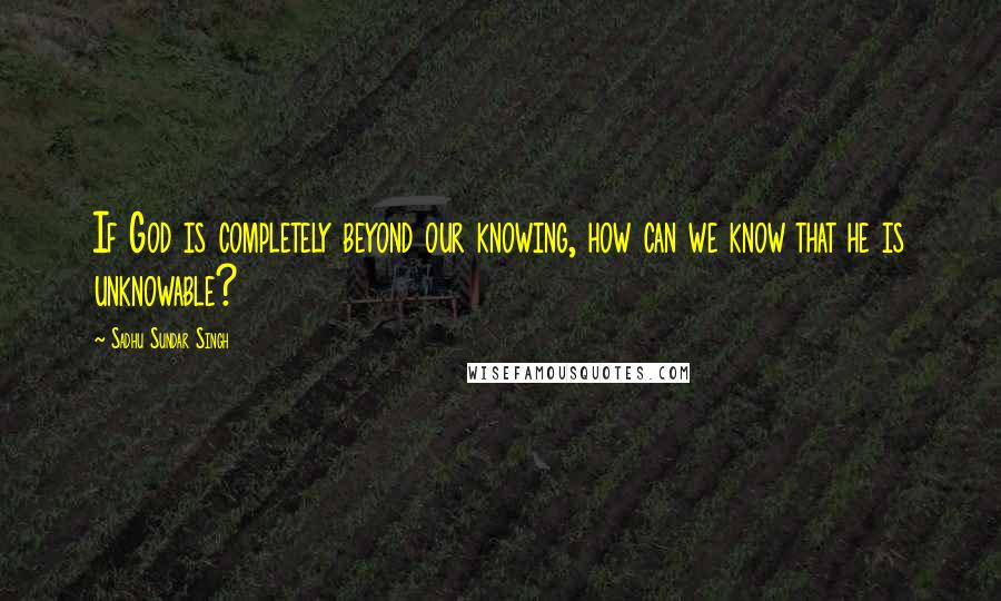 Sadhu Sundar Singh Quotes: If God is completely beyond our knowing, how can we know that he is unknowable?