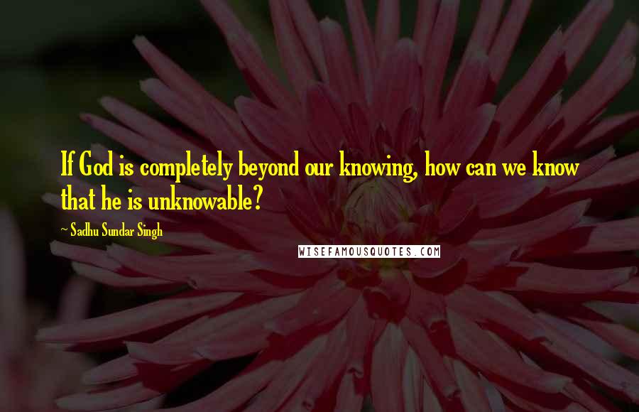 Sadhu Sundar Singh Quotes: If God is completely beyond our knowing, how can we know that he is unknowable?