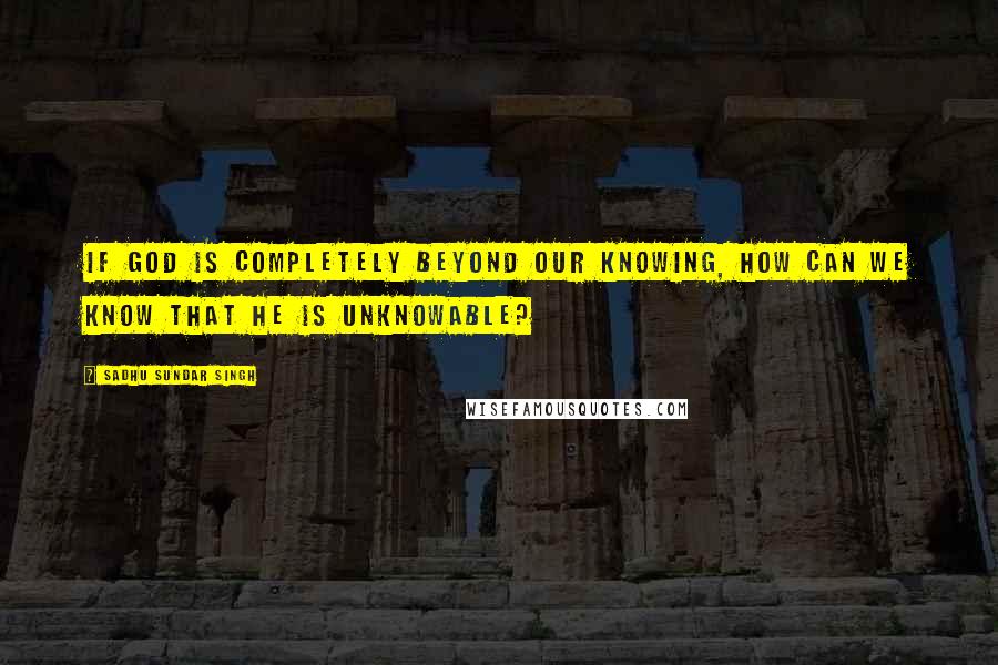 Sadhu Sundar Singh Quotes: If God is completely beyond our knowing, how can we know that he is unknowable?