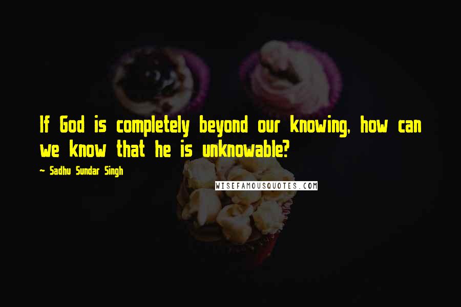 Sadhu Sundar Singh Quotes: If God is completely beyond our knowing, how can we know that he is unknowable?