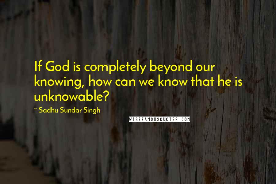 Sadhu Sundar Singh Quotes: If God is completely beyond our knowing, how can we know that he is unknowable?