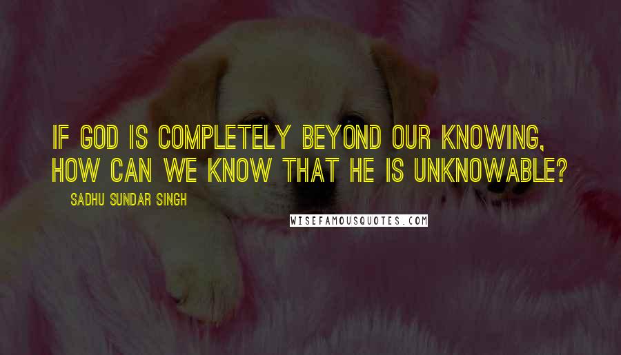 Sadhu Sundar Singh Quotes: If God is completely beyond our knowing, how can we know that he is unknowable?