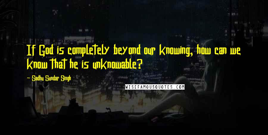 Sadhu Sundar Singh Quotes: If God is completely beyond our knowing, how can we know that he is unknowable?
