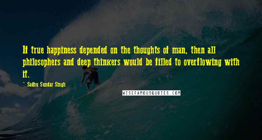 Sadhu Sundar Singh Quotes: If true happiness depended on the thoughts of man, then all philosophers and deep thinkers would be filled to overflowing with it.