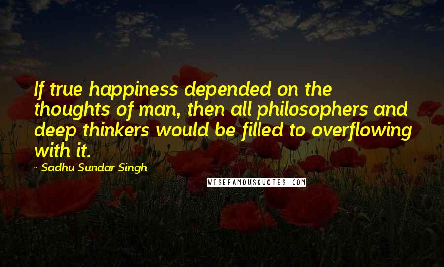 Sadhu Sundar Singh Quotes: If true happiness depended on the thoughts of man, then all philosophers and deep thinkers would be filled to overflowing with it.