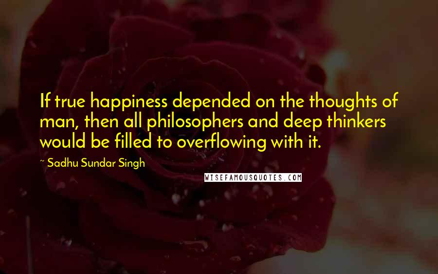 Sadhu Sundar Singh Quotes: If true happiness depended on the thoughts of man, then all philosophers and deep thinkers would be filled to overflowing with it.