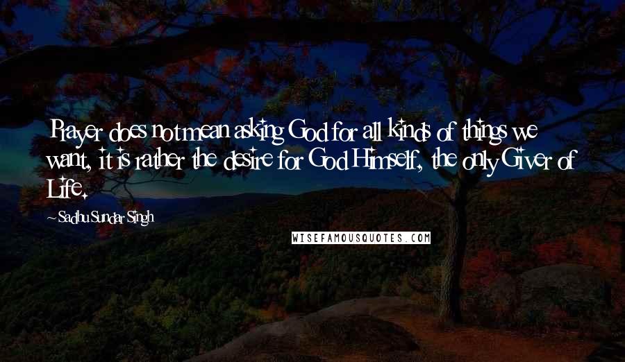 Sadhu Sundar Singh Quotes: Prayer does not mean asking God for all kinds of things we want, it is rather the desire for God Himself, the only Giver of Life.