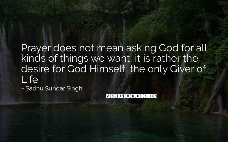 Sadhu Sundar Singh Quotes: Prayer does not mean asking God for all kinds of things we want, it is rather the desire for God Himself, the only Giver of Life.