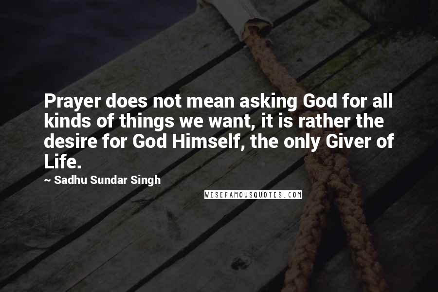 Sadhu Sundar Singh Quotes: Prayer does not mean asking God for all kinds of things we want, it is rather the desire for God Himself, the only Giver of Life.