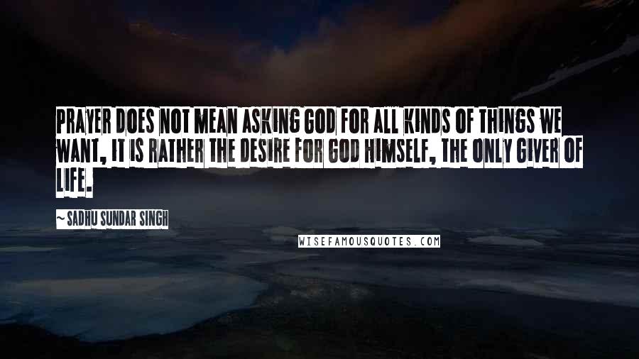 Sadhu Sundar Singh Quotes: Prayer does not mean asking God for all kinds of things we want, it is rather the desire for God Himself, the only Giver of Life.