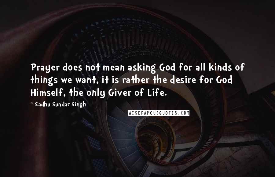 Sadhu Sundar Singh Quotes: Prayer does not mean asking God for all kinds of things we want, it is rather the desire for God Himself, the only Giver of Life.