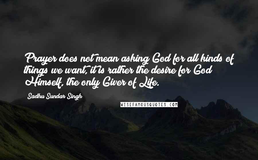 Sadhu Sundar Singh Quotes: Prayer does not mean asking God for all kinds of things we want, it is rather the desire for God Himself, the only Giver of Life.