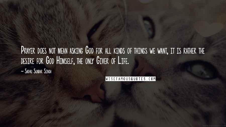 Sadhu Sundar Singh Quotes: Prayer does not mean asking God for all kinds of things we want, it is rather the desire for God Himself, the only Giver of Life.