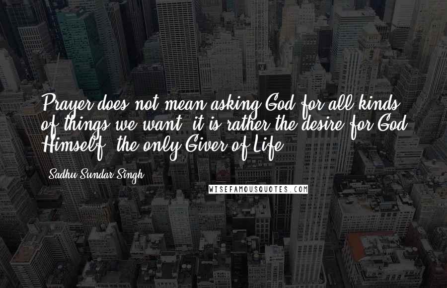 Sadhu Sundar Singh Quotes: Prayer does not mean asking God for all kinds of things we want, it is rather the desire for God Himself, the only Giver of Life.