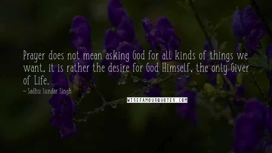 Sadhu Sundar Singh Quotes: Prayer does not mean asking God for all kinds of things we want, it is rather the desire for God Himself, the only Giver of Life.