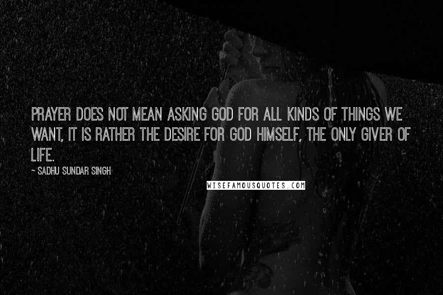 Sadhu Sundar Singh Quotes: Prayer does not mean asking God for all kinds of things we want, it is rather the desire for God Himself, the only Giver of Life.