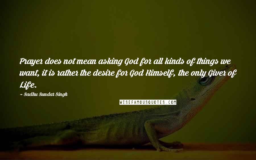 Sadhu Sundar Singh Quotes: Prayer does not mean asking God for all kinds of things we want, it is rather the desire for God Himself, the only Giver of Life.