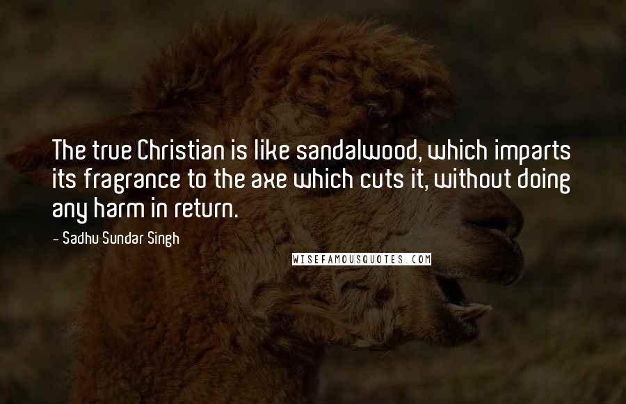 Sadhu Sundar Singh Quotes: The true Christian is like sandalwood, which imparts its fragrance to the axe which cuts it, without doing any harm in return.